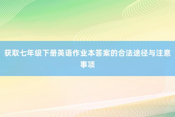 获取七年级下册英语作业本答案的合法途径与注意事项