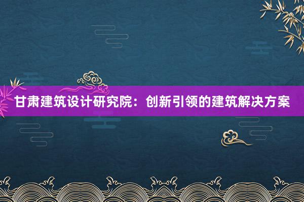 甘肃建筑设计研究院：创新引领的建筑解决方案