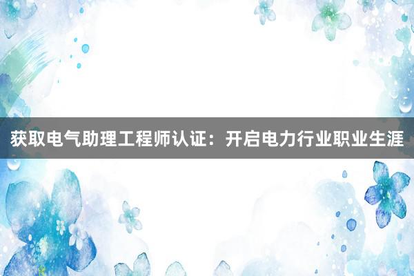 获取电气助理工程师认证：开启电力行业职业生涯